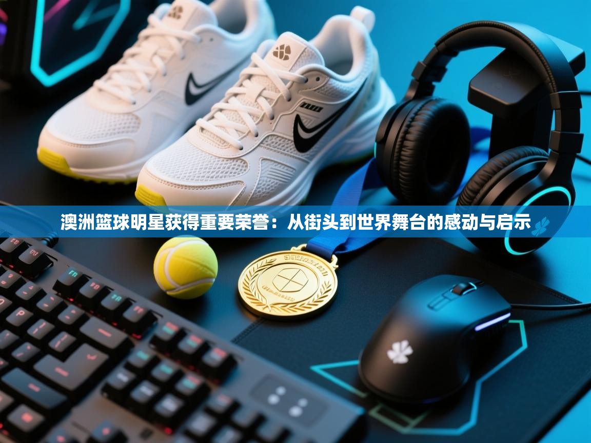 澳洲篮球明星获得重要荣誉:从街头到世界舞台的感动与启示 第1张