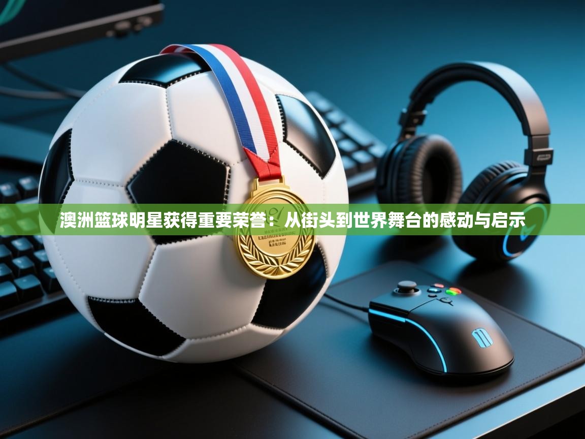 澳洲篮球明星获得重要荣誉:从街头到世界舞台的感动与启示 第2张